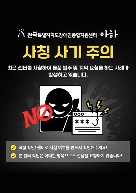 [전북특별자치도장애인종합지원센터 아하] 사칭사기주의 : 최근센터를 사칭하여 물품 발주 및 계약 요청을 하는 사례가 발생하고 있습니다. NO! 1. 집접확인! 센터로 사실 여부를 반드시 확인해주세요! 2. 본센터 직원은 어떠한 명목으로도 선납을 요청하지 않습니다!